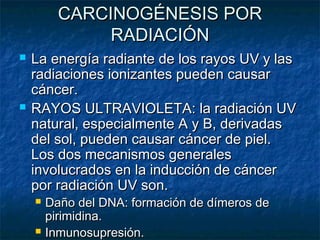CARCINOGÉNESIS POR
               RADIACIÓN
   La energía radiante de los rayos UV y las
    radiaciones ionizantes pueden causar
    cáncer.
   RAYOS ULTRAVIOLETA: la radiación UV
    natural, especialmente A y B, derivadas
    del sol, pueden causar cáncer de piel.
    Los dos mecanismos generales
    involucrados en la inducción de cáncer
    por radiación UV son.
       Daño del DNA: formación de dímeros de
        pirimidina.
       Inmunosupresión.
 