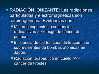    RADIACIÓN IONIZANTE: Las radiaciones
    particuladas y electromagnéticas son
    carcinogénicas. Evidencias son:
     Mineros expuestos a sustancias
      radioactivas >>>riesgo de cáncer de
      pulmón.
     Incidencia de ciertos tipos de leucemia en

      sobrevivientes de bombas atómicas en
      Japón.
     Radiación terapéutica en cuello >>>

      cáncer de tiroides.
 