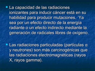    La capacidad de las radiaciones
    ionizantes para inducir cáncer está en su
    habilidad para producir mutaciones. Ya
    sea por un efecto directo de la energía
    radiante o un efecto indirecto mediante la
    generación de radicales libres de oxígeno.

   Las radiaciones particuladas (partículas α
    y neutrones) son más carcinogénicas que
    las radiaciones electromagnéticas (rayos
    X, rayos gamma).
 