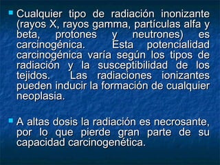    Cualquier tipo de radiación inonizante
    (rayos X, rayos gamma, partículas alfa y
    beta, protones y neutrones) es
    carcinogénica.       Esta potencialidad
    carcinogénica varía según los tipos de
    radiación y la susceptibilidad de los
    tejidos.    Las radiaciones ionizantes
    pueden inducir la formación de cualquier
    neoplasia.

   A altas dosis la radiación es necrosante,
    por lo que pierde gran parte de su
    capacidad carcinogenética.
 
