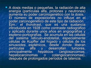    A dosis medias o pequeñas, la radiación de alta
    energía (partículas alfa, protones y neutrones)
    aumenta su poder carcinogenético con la dosis.
    El número de exposiciones no influye en el
    poder carcinogenético de este tipo de radiación.
    Ejm.: el thorotrast, que es una sustancia
    introducida en 1928 como contraste radiográfico
    y aplicado durante unos años en angiografías y
    espleno-portografías. Se acumula en las células
    del sistema retículo-endotelial, especialmente
    células de Kupffer del hígado y células de los
    sinusoides esplénicos, desde donde liberan
    partículas   alfa   y     desarrollan   tumores,
    principalmente    hepáticos     (angiosarcomas,
    hepatocarcinomas      o     colangiocarcinomas),
    después de prolongados períodos de latencia.
 