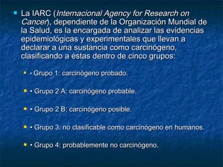    La IARC (Internacional Agency for Research on
    Cancer), dependiente de la Organización Mundial de
    la Salud, es la encargada de analizar las evidencias
    epidemiológicas y experimentales que llevan a
    declarar a una sustancia como carcinógeno,
    clasificando a éstas dentro de cinco grupos:
       • Grupo 1: carcinógeno probado.
 
       • Grupo 2 A: carcinógeno probable.

       • Grupo 2 B: carcinógeno posible.

       • Grupo 3: no clasificable como carcinógeno en humanos.

       • Grupo 4: probablemente no carcinógeno.
 