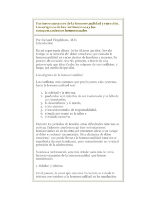 Factores causantes de la homosexualidad y curación.
Los orígenes de las inclinaciones y los
comportamientos homosexuales
Por Richard Fitzgibbons, M.D.
Introducción
En mi experiencia clínica de los últimos 20 años, he sido
testigo de la curación del dolor emocional que causaba la
homosexualidad en varios cientos de hombres y mujeres. Su
proceso de curación ocurrió, primero, a través de una
psicoterapia que identificaba los orígenes de sus conflictos, y
luego, por medio del perdón.
Los orígenes de la homosexualidad
Los conflictos más comunes que predisponen a las personas
hacia la homosexualidad son:
1. la soledad y la tristeza,
2. profundos sentimientos de ser inadecuado y la falta de
autoaceptación,
3. la desconfianza y el miedo,
4. el narcicismo,
5. el excesivosentido de responsabilidad,
6. el maltrato sexual en la niñez y
7. el enfado excesivo.
Durante los períodos de tensión, estas dificultades internas se
activan. Entonces pueden surgir fuertes tentaciones
homosexuales en un intento por encontrar alivio o un escape
al dolor emocional inconsciente. Esta dinámica de dolor
emocional que puede llevar a la homosexualidad rara vez se
manifiesta durante la infancia, peronormalmente se revela al
principio de la adolescencia.
Veamos a continuación con más detalle cada uno de estos
factores causantes de la homosexualidad que hemos
mencionado:
1. Soledad y tristeza
En el pasado, la causa que con más frecuencia se veía de la
tristeza que conduce a la homosexualidad en los muchachos
 