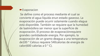 Evaporacion
Se define como el proceso mediante el cual se
convierte el agua líquida enun estado gaseoso. La
evaporación puede ocurrir solamente cuando elagua
está disponible. También se requiere que la humedad
de laatmósfera ser menor que la superficie de
evaporación, El proceso de evaporaciónrequiere
grandes cantidadesde energía. Por ejemplo, la
evaporación de un gramo deagua a una temperatura
de100 ° Celsius requiere 540calorías de energía de
calor(600 calorías a 0 ° C).
 