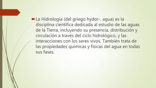 La Hidrología (del griego hydor-, agua) es la
disciplina científica dedicada al estudio de las aguas
de la Tierra, incluyendo su presencia, distribución y
circulación a través del ciclo hidrológico, y las
interacciones con los seres vivos. También trata de
las propiedades químicas y físicas del agua en todas
sus fases.
 