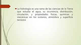 La hidrología es una rama de las ciencias de la Tierra
que estudia el agua, su ocurrencia, distribución,
circulación, y propiedades físicas, químicas y
mecánicas en los océanos, atmósfera y superficie
terrestre
 