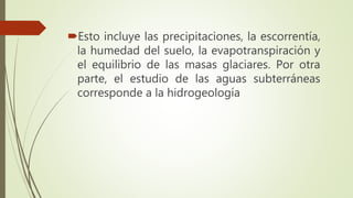 Esto incluye las precipitaciones, la escorrentía,
la humedad del suelo, la evapotranspiración y
el equilibrio de las masas glaciares. Por otra
parte, el estudio de las aguas subterráneas
corresponde a la hidrogeología
 