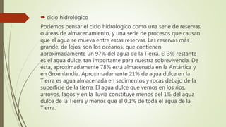  ciclo hidrológico
Podemos pensar el ciclo hidrológico como una serie de reservas,
o áreas de almacenamiento, y una serie de procesos que causan
que el agua se mueva entre estas reservas. Las reservas más
grande, de lejos, son los océanos, que contienen
aproximadamente un 97% del agua de la Tierra. El 3% restante
es el agua dulce, tan importante para nuestra sobrevivencia. De
ésta, aproximadamente 78% está almacenada en la Antártica y
en Groenlandia. Aproximadamente 21% de agua dulce en la
Tierra es agua almacenada en sedimentos y rocas debajo de la
superficie de la tierra. El agua dulce que vemos en los ríos,
arroyos, lagos y en la lluvia constituye menos del 1% del agua
dulce de la Tierra y menos que el 0.1% de toda el agua de la
Tierra.
 