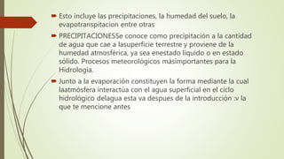  Esto incluye las precipitaciones, la humedad del suelo, la
evapotranspitacion entre otras
 PRECIPITACIONESSe conoce como precipitación a la cantidad
de agua que cae a lasuperficie terrestre y proviene de la
humedad atmosférica, ya sea enestado líquido o en estado
sólido. Procesos meteorológicos másimportantes para la
Hidrología.
 Junto a la evaporación constituyen la forma mediante la cual
laatmósfera interactúa con el agua superficial en el ciclo
hidrológico delagua esta va despues de la introducción :v la
que te mencione antes
 