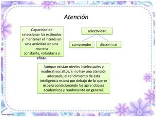 Atención Filtro perceptor Evitar una saturación o dispersión de la informaciónEntrada y desarrollo de los procesos cognitivosSe mejora:Eficacia y eficiencia de las capacidades yrendimientoProceso complejo de aspectos diversos que deben ser estudiados con los procesos mentales a los que asiste y sobre los que se apoya tales como la percepción, la memoria, el aprendizaje, etc.