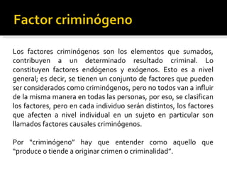 Los factores criminógenos son los elementos que sumados,
contribuyen a un determinado resultado criminal. Lo
constituyen factores endógenos y exógenos. Esto es a nivel
general; es decir, se tienen un conjunto de factores que pueden
ser considerados como criminógenos, pero no todos van a influir
de la misma manera en todas las personas, por eso, se clasifican
los factores, pero en cada individuo serán distintos, los factores
que afecten a nivel individual en un sujeto en particular son
llamados factores causales criminógenos.

Por “criminógeno” hay que entender como aquello que
“produce o tiende a originar crimen o criminalidad”.
 