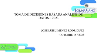 TOMA DE DECISIONES BASADAANÁLISIS DE
DATOS – 2023
JOSE LUIS JIMENEZ RODRIGUEZ
OCTUBRE 15 / 2023
 