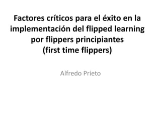 Factores críticos para el éxito en la
implementación del flipped learning
por flippers principiantes
(first time flippers)
Alfredo Prieto
 