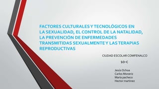 FACTORES CULTURALESYTECNOLÓGICOS EN
LA SEXUALIDAD, EL CONTROL DE LA NATALIDAD,
LA PREVENCIÓN DE ENFERMEDADES
TRANSMITIDAS SEXUALMENTEY LASTERAPIAS
REPRODUCTIVAS
CIUDAD ESCOLAR COMFENALCO
10-c
Jesús Ochoa
Carlos Moneriz
María pacheco
Hector martinez
 