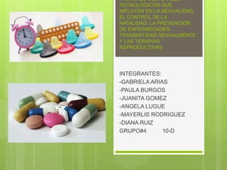 FACTORES CULTURALES Y
TECNOLÓGICOS QUE
INFLUYEN EN LA SEXUALIDAD,
EL CONTROL DE LA
NATALIDAD, LA PREVENCIÓN
DE ENFERMEDADES
TRANSMITIDAS SEXUALMENTE
Y LAS TERAPIAS
REPRODUCTIVAS
INTEGRANTES:
-GABRIELA ARIAS
-PAULA BURGOS
-JUANITA GOMEZ
-ANGELA LUGUE
-MAYERLIS RODRIGUEZ
-DIANA RUIZ
GRUPO#4 10-D
 