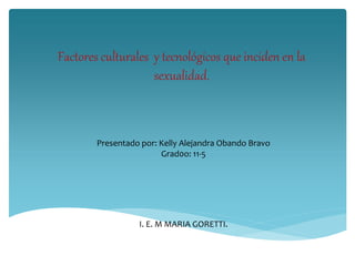 Factores culturales y tecnológicos que inciden en la
sexualidad.
Presentado por: Kelly Alejandra Obando Bravo
Grad0o: 11-5
I. E. M MARIA GORETTI.
 