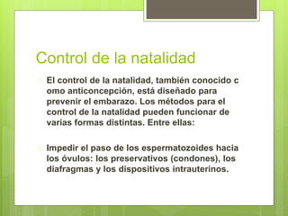 Control de la natalidad
 El control de la natalidad, también conocido c
omo anticoncepción, está diseñado para
prevenir el embarazo. Los métodos para el
control de la natalidad pueden funcionar de
varias formas distintas. Entre ellas:
 Impedir el paso de los espermatozoides hacia
los óvulos: los preservativos (condones), los
diafragmas y los dispositivos intrauterinos.
 
