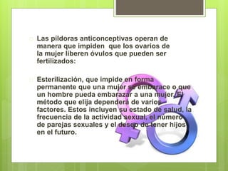  Las píldoras anticonceptivas operan de
manera que impiden que los ovarios de
la mujer liberen óvulos que pueden ser
fertilizados:
 Esterilización, que impide en forma
permanente que una mujer se embarace o que
un hombre pueda embarazar a una mujer. El
método que elija dependerá de varios
factores. Estos incluyen su estado de salud, la
frecuencia de la actividad sexual, el número
de parejas sexuales y el deseo de tener hijos
en el futuro.
 