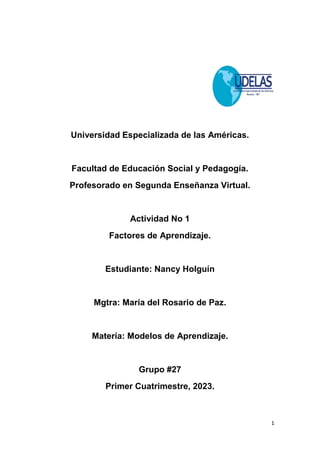 1
Universidad Especializada de las Américas.
Facultad de Educación Social y Pedagogía.
Profesorado en Segunda Enseñanza Virtual.
Actividad No 1
Factores de Aprendizaje.
Estudiante: Nancy Holguín
Mgtra: María del Rosario de Paz.
Matería: Modelos de Aprendizaje.
Grupo #27
Primer Cuatrimestre, 2023.
 