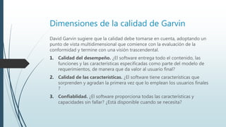 Dimensiones de la calidad de Garvin
David Garvin sugiere que la calidad debe tomarse en cuenta, adoptando un
punto de vista multidimensional que comience con la evaluación de la
conformidad y termine con una visión trascendental.
1. Calidad del desempeño. ¿El software entrega todo el contenido, las
funciones y las características especificadas como parte del modelo de
requerimientos, de manera que da valor al usuario final?
2. Calidad de las características. ¿El software tiene características que
sorprenden y agradan la primera vez que lo emplean los usuarios finales
?
3. Confiablidad. ¿El software proporciona todas las características y
capacidades sin fallar? ¿Está disponible cuando se necesita?
 