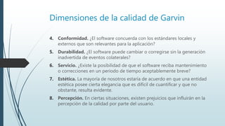 Dimensiones de la calidad de Garvin
4. Conformidad. ¿El software concuerda con los estándares locales y
externos que son relevantes para la aplicación?
5. Durabilidad. ¿El software puede cambiar o corregirse sin la generación
inadvertida de eventos colaterales?
6. Servicio. ¿Existe la posibilidad de que el software reciba mantenimiento
o correcciones en un periodo de tiempo aceptablemente breve?
7. Estética. La mayoría de nosotros estaría de acuerdo en que una entidad
estética posee cierta elegancia que es difícil de cuantificar y que no
obstante, resulta evidente.
8. Percepción. En ciertas situaciones, existen prejuicios que influirán en la
percepción de la calidad por parte del usuario.
 