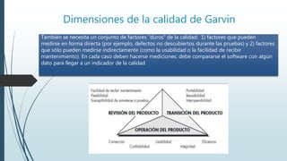 Dimensiones de la calidad de Garvin
También se necesita un conjunto de factores “duros” de la calidad: 1) factores que pueden
medirse en forma directa (por ejemplo, defectos no descubiertos durante las pruebas) y 2) factores
que sólo pueden medirse indirectamente (como la usabilidad o la facilidad de recibir
mantenimiento). En cada caso deben hacerse mediciones: debe compararse el software con algún
dato para llegar a un indicador de la calidad
 