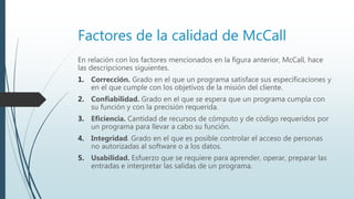 Factores de la calidad de McCall
En relación con los factores mencionados en la figura anterior, McCall, hace
las descripciones siguientes.
1. Corrección. Grado en el que un programa satisface sus especificaciones y
en el que cumple con los objetivos de la misión del cliente.
2. Confiabilidad. Grado en el que se espera que un programa cumpla con
su función y con la precisión requerida.
3. Eficiencia. Cantidad de recursos de cómputo y de código requeridos por
un programa para llevar a cabo su función.
4. Integridad. Grado en el que es posible controlar el acceso de personas
no autorizadas al software o a los datos.
5. Usabilidad. Esfuerzo que se requiere para aprender, operar, preparar las
entradas e interpretar las salidas de un programa.
 