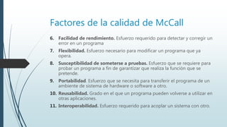 Factores de la calidad de McCall
6. Facilidad de rendimiento. Esfuerzo requerido para detectar y corregir un
error en un programa
7. Flexibilidad. Esfuerzo necesario para modificar un programa que ya
opera.
8. Susceptibilidad de someterse a pruebas. Esfuerzo que se requiere para
probar un programa a fin de garantizar que realiza la función que se
pretende.
9. Portabilidad. Esfuerzo que se necesita para transferir el programa de un
ambiente de sistema de hardware o software a otro.
10. Reusabilidad. Grado en el que un programa pueden volverse a utilizar en
otras aplicaciones.
11. Interoperabilidad. Esfuerzo requerido para acoplar un sistema con otro.
 