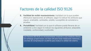 Factores de la calidad ISO 9126
5. Facilidad de recibir mantenimiento. Facilidad con la que pueden
efectuarse reparaciones al software, según lo indican los atributos que
siguen: analizable, cambiable, estable, susceptible de someterse a
pruebas
6. Portabilidad. Facilidad con la que el software puede llevarse de un
ambiente a otro según lo indican los siguientes atributos: adaptable,
instalable, conformidad y sustituible.
Los Factores ISO 9126 no necesariamente conducen a una medición directa.
Sin embargo proporcionan una base útil para hacer mediciones indirectas y
una lista de comprobación excelente para evaluar la calidad del sistema.
 