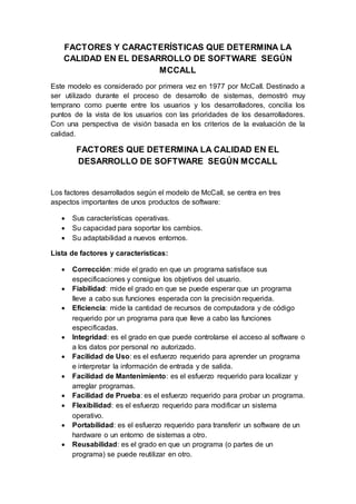 FACTORES Y CARACTERÍSTICAS QUE DETERMINA LA
CALIDAD EN EL DESARROLLO DE SOFTWARE SEGÚN
MCCALL
Este modelo es considerado por primera vez en 1977 por McCall. Destinado a
ser utilizado durante el proceso de desarrollo de sistemas, demostró muy
temprano como puente entre los usuarios y los desarrolladores, concilia los
puntos de la vista de los usuarios con las prioridades de los desarrolladores.
Con una perspectiva de visión basada en los criterios de la evaluación de la
calidad.
FACTORES QUE DETERMINA LA CALIDAD EN EL
DESARROLLO DE SOFTWARE SEGÚN MCCALL
Los factores desarrollados según el modelo de McCall, se centra en tres
aspectos importantes de unos productos de software:
 Sus características operativas.
 Su capacidad para soportar los cambios.
 Su adaptabilidad a nuevos entornos.
Lista de factores y características:
 Corrección: mide el grado en que un programa satisface sus
especificaciones y consigue los objetivos del usuario.
 Fiabilidad: mide el grado en que se puede esperar que un programa
lleve a cabo sus funciones esperada con la precisión requerida.
 Eficiencia: mide la cantidad de recursos de computadora y de código
requerido por un programa para que lleve a cabo las funciones
especificadas.
 Integridad: es el grado en que puede controlarse el acceso al software o
a los datos por personal no autorizado.
 Facilidad de Uso: es el esfuerzo requerido para aprender un programa
e interpretar la información de entrada y de salida.
 Facilidad de Mantenimiento: es el esfuerzo requerido para localizar y
arreglar programas.
 Facilidad de Prueba: es el esfuerzo requerido para probar un programa.
 Flexibilidad: es el esfuerzo requerido para modificar un sistema
operativo.
 Portabilidad: es el esfuerzo requerido para transferir un software de un
hardware o un entorno de sistemas a otro.
 Reusabilidad: es el grado en que un programa (o partes de un
programa) se puede reutilizar en otro.
 