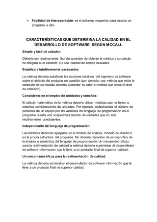  Facilidad de Interoperación: es el esfuerzo requerido para asociar un
programa a otro.
CARACTERÍSTICAS QUE DETERMINA LA CALIDAD EN EL
DESARROLLO DE SOFTWARE SEGÚN MCCALL
Simple y fácil de calcular:
Debería ser relativamente fácil de aprender de obtener la métrica y su cálculo
no obligara a un esfuerzo o a una calidad de tiempo inusuales.
Empírica e intuitivamente persuasiva:
La métrica debería satisfacer las nociones intuitivas del ingeniero de software
sobre el atributo del producto en cuestión (por ejemplo: una métrica que mide la
cohesión de un modulo debería aumentar su valor a medida que crece el nivel
de cohesión).
Consistente en el empleo de unidades y tamaños:
El cálculo matemático de la métrica debería utilizar medidas que no llevan a
extrañas combinaciones de unidades. Por ejemplo, multiplicando el número de
personas de un equipo por las variables del lenguaje de programación en el
programa resulta una sospechosa mezcla de unidades que no son
intuitivamente concluyentes.
Independiente del lenguaje de programación:
Las métricas deberían apoyarse en el modelo de análisis, modelo de diseño o
en la propia estructura del programa. No debería depender de os caprichos de
la sintaxis o semántica del lenguaje de programación. Un mecanismo eficaz
para la realimentación de calidad la métrica debería suministrar el desarrollador
de software información que le lleve a un producto final de superior calidad.
Un mecanismo eficaz para la realimentación de calidad:
La métrica debería suministrar el desarrollador de software información que le
lleve a un producto final de superior calidad.
 