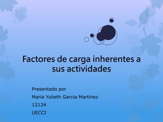 Factores de carga inherentes a
sus actividades
Presentado por
Maria Yulieth Garcia Martínez
12124
UECCI
 