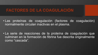 FACTORES DE LA COAGULACIÓN
• Las proteínas de coagulación (factores de coagulación)
normalmente circulan inactivas en el plasma.
• La serie de reacciones de la proteína de coagulación que
culminan en la formación de fibrina fue descrita originalmente
como “cascada”.
 