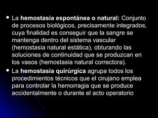  La hemostasia espontánea o natural: Conjunto
  de procesos biológicos, precisamente integrados,
  cuya finalidad es conseguir que la sangre se
  mantenga dentro del sistema vascular
  (hemostasia natural estática), obturando las
  soluciones de continuidad que se produzcan en
  los vasos (hemostasia natural correctora).
 La hemostasia quirúrgica agrupa todos los
  procedimientos técnicos que el cirujano emplea
  para controlar la hemorragia que se produce
  accidentalmente o durante el acto operatorio
 