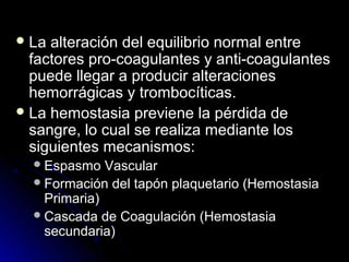  La alteración del equilibrio normal entre
  factores pro-coagulantes y anti-coagulantes
  puede llegar a producir alteraciones
  hemorrágicas y trombocíticas.
 La hemostasia previene la pérdida de
  sangre, lo cual se realiza mediante los
  siguientes mecanismos:
   Espasmo   Vascular
   Formación del tapón plaquetario (Hemostasia
    Primaria)
   Cascada de Coagulación (Hemostasia
    secundaria)
 