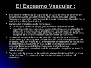 El Espasmo Vascular :
   Solución de continuidad en la pared de un vaso, se inicia en décimas de
    segundo respuesta vasoconstrictora, por reflejos nerviosos locales
    (axónicos) y espinales, y por acción de aminas vasoactivas liberadas por la
    acción traumática, (serotonina.)
   Cumple dos finalidades en la hemostasia:
        disminuya la pérdida de sangre, gracias al cierre del vaso lesionado;
        inicia la segunda fase, plaquetaria, facilitando la adhesión de las plaquetas. En
         esta acción facilitadora influye, probablemente, una alterqación en la carga
         eléctrica de la íntima (haciéndola positiva) y también la exposición de las fibras
         colágenas de la pred vascular lesionada, denudada de su endotelio.
   Las conexiones entre la fase vascular y la plaquetaria se acentúan si
    recordamos que las plaquetas poseen también una función protectora del
    endotelio, caso por medio de su incorporación al citoplasma de las células
    endoteliales; precisamente en los estados trombopénicos se suelen
    presentar lesiones endoteliales. Existe una unidad funcional
    endotelioplaquetaria que relaciona íntimamente las dos primeras fases de
    la hemostasia.
   Por otro lado, la síntesis de la sustancia intercelular del endotelio, precisa
    de la vitamina C, lo que explica las manifestaciones purpúricas del
    escorbuto.
 