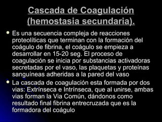 Cascada de Coagulación
       (hemostasia secundaria).
 Es una secuencia compleja de reacciones
  proteolíticas que terminan con la formación del
  coágulo de fibrina, el coágulo se empieza a
  desarrollar en 15-20 seg. El proceso de
  coagulación se inicia por substancias activadoras
  secretadas por el vaso, las plaquetas y proteínas
  sanguíneas adheridas a la pared del vaso
 La cascada de coagulación esta formada por dos
  vias: Extrínseca e Intrínseca, que al unirse, ambas
  vias forman la Via Común, dándonos como
  resultado final fibrina entrecruzada que es la
  formadora del coágulo
 