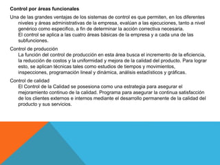 Control por áreas funcionales
Una de las grandes ventajas de los sistemas de control es que permiten, en los diferentes
niveles y áreas administrativas de la empresa, evalúan a las ejecuciones, tanto a nivel
genérico como especifico, a fin de determinar la acción correctiva necesaria.
El control se aplica a las cuatro áreas básicas de la empresa y a cada una de las
subfunciones.
Control de producción
La función del control de producción en esta área busca el incremento de la eficiencia,
la reducción de costos y la uniformidad y mejora de la calidad del producto. Para lograr
esto, se aplican técnicas tales como estudios de tiempos y movimientos,
inspecciones, programación lineal y dinámica, análisis estadísticos y gráficas.
Control de calidad
El Control de la Calidad se posesiona como una estrategia para asegurar el
mejoramiento continuo de la calidad. Programa para asegurar la continua satisfacción
de los clientes externos e internos mediante el desarrollo permanente de la calidad del
producto y sus servicios.
 
