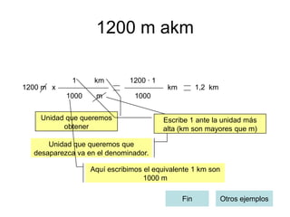 1200 m akm

             1     km        1200 · 1
1200 m x                                 km         1,2 km
           1000    m           1000


    Unidad que queremos                 Escribe 1 ante la unidad más
          obtener                       alta (km son mayores que m)

      Unidad que queremos que
  desaparezca va en el denominador.

                  Aquí escribimos el equivalente 1 km son
                                  1000 m

                                              Fin            Otros ejemplos
 