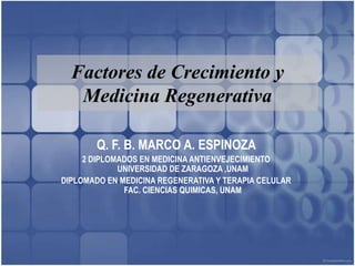 Factores de Crecimiento y
   Medicina Regenerativa

        Q. F. B. MARCO A. ESPINOZA
     2 DIPLOMADOS EN MEDICINA ANTIENVEJECIMIENTO
             UNIVERSIDAD DE ZARAGOZA ,UNAM
DIPLOMADO EN MEDICINA REGENERATIVA Y TERAPIA CELULAR
              FAC. CIENCIAS QUIMICAS, UNAM
 