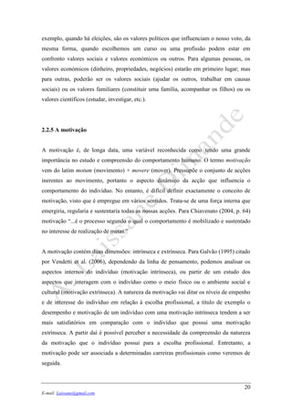 20
E-mail: Laissane@gmail.com
exemplo, quando há eleições, são os valores políticos que influenciam o nosso voto, da
mesma forma, quando escolhemos um curso ou uma profissão podem estar em
confronto valores sociais e valores económicos ou outros. Para algumas pessoas, os
valores económicos (dinheiro, propriedades, negócios) estarão em primeiro lugar; mas
para outras, poderão ser os valores sociais (ajudar os outros, trabalhar em causas
sociais) ou os valores familiares (constituir uma família, acompanhar os filhos) ou os
valores científicos (estudar, investigar, etc.).
2.2.5 A motivação
A motivação é, de longa data, uma variável reconhecida como tendo uma grande
importância no estudo e compreensão do comportamento humano. O termo motivação
vem do latim motum (movimento) + movere (mover). Pressupõe o conjunto de acções
inerentes ao movimento, portanto o aspecto dinâmico da acção que influencia o
comportamento do indivíduo. No entanto, é difícil definir exactamente o conceito de
motivação, visto que é empregue em vários sentidos. Trata-se de uma força interna que
emergiria, regularia e sustentaria todas as nossas acções. Para Chiavenato (2004, p. 64)
motivação “...é o processo segundo o qual o comportamento é mobilizado e sustentado
no interesse de realização de metas.”
A motivação contém duas dimensões: intrínseca e extrínseca. Para Galvão (1995) citado
por Vendetti et al. (2006), dependendo da linha de pensamento, podemos analisar os
aspectos internos do indivíduo (motivação intrínseca), ou partir de um estudo dos
aspectos que interagem com o indivíduo como o meio físico ou o ambiente social e
cultural (motivação extrínseca). A natureza da motivação vai ditar os níveis de empenho
e de interesse do indivíduo em relação à escolha profissional, a título de exemplo o
desempenho e motivação de um indivíduo com uma motivação intrínseca tendem a ser
mais satisfatórios em comparação com o indivíduo que possui uma motivação
extrínseca. A partir daí é possível perceber a necessidade da compreensão da natureza
da motivação que o indivíduo possui para a escolha profissional. Entretanto, a
motivação pode ser associada a determinadas carreiras profissionais como veremos de
seguida.
 