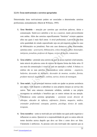 21
E-mail: Laissane@gmail.com
2.2.5.1 Áreas motivacionais e carreiras apropriadas
Determinadas áreas motivacionais podem ser associadas a determinadas carreiras
profissionais, nomeadamente: (Barret & Williams, 1995):
1. Área literária – atracção por carreiras que envolvem palavras, ideias e
comunicação. Sentir-se-á satisfeito a ler ou a escrever, muito provavelmente
com ambas. Além das carreiras especificamente “literárias” existem carreiras
afins nas quais é mais fácil entrar. A nível profissional, é provável que uma
certa quantidade de estudo especializado seja um pré-requisito (como no caso
de bibliotecário ou jornalista). Para este caso destaca-se como relacionadas,
carreiras como – actor/actriz, bibliotecário, crítico literário, editor, historiador,
intérprete, jornalista, professor de línguas, revisor de provas, romancista.
2. Área criativa – pretende uma carreira na qual se possa exprimir criativamente,
tanto através de palavras como de música ou alguma forma das belas artes. O
seu meio de comunicação é visual ou oral em oposição a verbal. A beleza e a
estética são as suas paixões. Recomenda-se como carreiras – arquitecto,
bailarino, decorador de interiores, decorador de montras, escultor, florista,
produtor musical, maquilhador, estilista, ourives, técnico de montagem.
3. Área social – o seu principal interesse reside em ajudar ou prestar assistência
aos outros. Está disposto a subordinar os seus próprios desejos ao serviço dos
outros. Tem uma natureza claramente solidária, sentindo a sua própria
recompensa na satisfação e benefício que os outros retiram da sua atenção.
Considera-se como carreiras apropriadas – assistente social, director de
albergue, educador de infância, enfermeiro, fisiatra, maqueiro, médico,
orientador profissional, osteopata, parteira, psicólogo, técnico de saúde,
terapeuta.
4. Área executiva – sente-se motivado por actividades nas quais pode organizar e
influenciar os outros. Quererá ter a responsabilidade de gerir os outros além de
tomar decisões acerca daquilo que deve ser feito e como deve ser feito.
Claramente é ambicioso. As pessoas com esta motivação não esperam que as
 