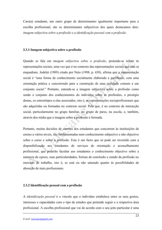 23
E-mail: Laissane@gmail.com
Caro(a) estudante, um outro grupo de determinantes igualmente importante para a
escolha profissional, são os determinantes subjectivos dos quais destacamos dois:
imagem subjectiva sobre a profissão e a identificação pessoal com a profissão.
2.3.1 Imagem subjectiva sobre a profissão
Quando se fala em imagem subjectiva sobre a profissão, pretende-se referir às
representações sociais, uma vez que é no contexto das representações sociais que elas se
enquadram. Jodelet (1989) citado por Neto (1998, p. 438), afirma que a representação
social é “uma forma de conhecimento socialmente elaborado e partilhado, com uma
orientação prática e concorrendo para a construção de uma realidade comum a um
conjunto social.” Portanto, entende-se a imagem subjectiva sobre a profissão como
sendo o conjunto dos conhecimentos do indivíduo sobre as profissões, o prestígio
destas, os estereótipos a elas associados, isto é, as representações socioprofissionais que
são adquiridas ou formadas no contexto social. Pelo que, é no contexto de interacção
social, particularmente no grupo familiar, no grupo de pares, na escola, e, também,
através dos mídia que a imagem sobre a profissão é formada.
Portanto, muitas decisões de carreira dos estudantes que concorrem às instituições de
ensino a vários níveis, são fundamentadas num conhecimento subjectivo e não objectivo
sobre o curso e sobre a profissão. Este é um facto que só pode ser invertido com a
disponibilização aos estudantes de serviços de orientação e aconselhamento
profissional, que poderão facultar aos estudantes o conhecimento objectivo sobre a
natureza de cursos, suas particularidades, formas de conclusão e estado da profissão no
mercado de trabalho, isto é, se está ou não saturado quanto às possibilidades de
absorção de mais profissionais.
2.3.2 Identificação pessoal com a profissão
A identificação pessoal é o vínculo que o indivíduo estabelece entre os seus gostos,
interesses e capacidades com o tipo de estudos que pretende seguir e a respectiva área
profissional. A escolha profissional que vai de acordo com o seu jeito particular é uma
 
