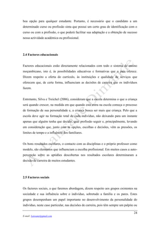 24
E-mail: Laissane@gmail.com
boa opção para qualquer estudante. Portanto, é necessário que o candidato a um
determinado curso ou profissão sinta que possui um certo grau de identificação com o
curso ou com a profissão, o que poderá facilitar sua adaptação e a obtenção de sucesso
nessa actividade académica ou profissional.
2.4 Factores educacionais
Factores educacionais estão directamente relacionados com todo o sistema de ensino
moçambicano, isto é, às possibilidades educativas e formativas que o país oferece.
Dizem respeito a oferta do currículo, às instituições e qualidade de serviços que
oferecem que, de certa forma, influenciam as decisões de carreira que os indivíduos
fazem.
Entretanto, Silva e Treichel (2006), consideram que a escola determina o que a criança
será quando crescer, na medida em que quando esta entra na escola começa o processo
de formação de sua personalidade e, a criança busca ser mais que criança. Pelo que a
escola deve agir na formação total de cada indivíduo, não deixando para um instante
apenas que alguém tenha que decidir, qual profissão seguir e, principalmente, levando
em consideração que, junto com as opções, escolhas e decisões, vêm as pressões, os
limites de tempo e a influência dos familiares.
Os bons resultados escolares, o contacto com as disciplinas e o próprio professor como
modelo, são elementos que influenciam a escolha profissional. Em muitos casos a auto-
percepção sobre as aptidões descobertas nos resultados escolares determinaram a
decisão de carreira de muitos estudantes.
2.5 Factores sociais
Os factores sociais, a que faremos abordagem, dizem respeito aos grupos existentes na
sociedade e sua influência sobre o indivíduo, sobretudo a família e os pares. Estes
grupos desempenham um papel importante no desenvolvimento da personalidade do
indivíduo, neste caso particular, nas decisões de carreira, pois têm sempre um palpite ou
 