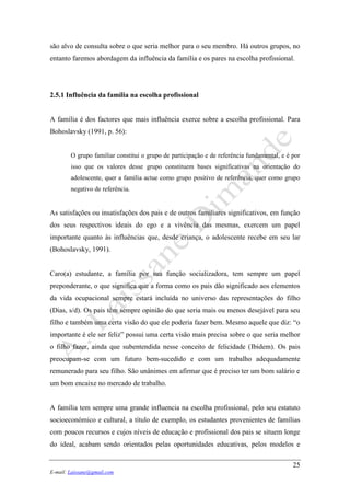 25
E-mail: Laissane@gmail.com
são alvo de consulta sobre o que seria melhor para o seu membro. Há outros grupos, no
entanto faremos abordagem da influência da família e os pares na escolha profissional.
2.5.1 Influência da família na escolha profissional
A família é dos factores que mais influência exerce sobre a escolha profissional. Para
Bohoslavsky (1991, p. 56):
O grupo familiar constitui o grupo de participação e de referência fundamental, e é por
isso que os valores desse grupo constituem bases significativas na orientação do
adolescente, quer a família actue como grupo positivo de referência, quer como grupo
negativo de referência.
As satisfações ou insatisfações dos pais e de outros familiares significativos, em função
dos seus respectivos ideais do ego e a vivência das mesmas, exercem um papel
importante quanto às influências que, desde criança, o adolescente recebe em seu lar
(Bohoslavsky, 1991).
Caro(a) estudante, a família por sua função socializadora, tem sempre um papel
preponderante, o que significa que a forma como os pais dão significado aos elementos
da vida ocupacional sempre estará incluída no universo das representações do filho
(Dias, s/d). Os pais têm sempre opinião do que seria mais ou menos desejável para seu
filho e também uma certa visão do que ele poderia fazer bem. Mesmo aquele que diz: “o
importante é ele ser feliz” possui uma certa visão mais precisa sobre o que seria melhor
o filho fazer, ainda que subentendida nesse conceito de felicidade (Ibidem). Os pais
preocupam-se com um futuro bem-sucedido e com um trabalho adequadamente
remunerado para seu filho. São unânimes em afirmar que é preciso ter um bom salário e
um bom encaixe no mercado de trabalho.
A família tem sempre uma grande influencia na escolha profissional, pelo seu estatuto
socioeconómico e cultural, a título de exemplo, os estudantes provenientes de famílias
com poucos recursos e cujos níveis de educação e profissional dos pais se situem longe
do ideal, acabam sendo orientados pelas oportunidades educativas, pelos modelos e
 