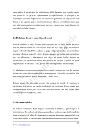 26
E-mail: Laissane@gmail.com
pelas práticas de socialização dos pais (Campos, 1990). Por outro lado, o conhecimento
das profissões, as próprias representações socioprofissionais, o prestígio e os
estereótipos associados às profissões, são veiculados igualmente, em larga escala, pela
família o que significa que os pais transmitem aos filhos as competências sociais que
eles próprios consideram essenciais para o ingresso e sucesso, tanto na escola como no
mercado de trabalho (Ibidem).
2.5.2 Influência dos pares na escolha profissional
Caro(a) estudante, o grupo de pares funciona quase que de forma similar ao grupo
familiar, todavia diferem no facto daquele nunca ser tido como grupo de referência
negativa (Bohoslavsky, 1991). A adesão ao grupo é adquirida com base na submissão às
normas e valores do grupo. Os valores do grupo de pares são muitas vezes imperativos
para um adolescente e sobrepõem-se aos valores do grupo familiar. Quando os
adolescentes não apresentam atitudes tão positivas em relação à família, os pares
enquanto fonte de influência social, passam a ter uma importância maior (Ibidem).
As relações com os pares constituem um dos principais contextos por meio dos quais os
adolescentes desenvolvem características pessoais para a vida adulta, que também irão
interferir no processo de escolha profissional (Tositto, 2010).
Estudos actuais têm procurado abordar esta temática no sentido de investigar a
participação dos amigos na escolha profissional. Os resultados desses estudos têm
demonstrado que grande parte dos adolescentes faz consultas com seus amigos sobre
seu futuro profissional (Tositto, 2010).
2.6 Factores económicos
Os factores económicos, dizem respeito ao mercado de trabalho, à globalização e à
informatização das profissões, à falta de oportunidades, ao desemprego, à dificuldade de
tornar-se empregável, à falta de planeamento económico, à queda do poder aquisitivo da
classe média e todas as consequências do sistema capitalista neoliberal no qual vivemos.
 