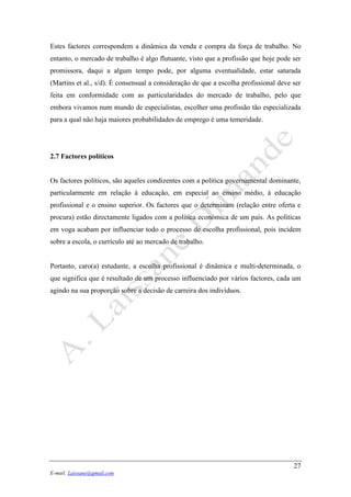 27
E-mail: Laissane@gmail.com
Estes factores correspondem a dinâmica da venda e compra da força de trabalho. No
entanto, o mercado de trabalho é algo flutuante, visto que a profissão que hoje pode ser
promissora, daqui a algum tempo pode, por alguma eventualidade, estar saturada
(Martins et al., s/d). É consensual a consideração de que a escolha profissional deve ser
feita em conformidade com as particularidades do mercado de trabalho, pelo que
embora vivamos num mundo de especialistas, escolher uma profissão tão especializada
para a qual não haja maiores probabilidades de emprego é uma temeridade.
2.7 Factores políticos
Os factores políticos, são aqueles condizentes com a política governamental dominante,
particularmente em relação à educação, em especial ao ensino médio, à educação
profissional e o ensino superior. Os factores que o determinam (relação entre oferta e
procura) estão directamente ligados com a política económica de um país. As políticas
em voga acabam por influenciar todo o processo de escolha profissional, pois incidem
sobre a escola, o currículo até ao mercado de trabalho.
Portanto, caro(a) estudante, a escolha profissional é dinâmica e multi-determinada, o
que significa que é resultado de um processo influenciado por vários factores, cada um
agindo na sua proporção sobre a decisão de carreira dos indivíduos.
 