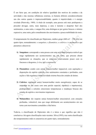 11
E-mail: Laissane@gmail.com
É um facto que, em condições de relativa igualdade dos motivos de conduta e da
actividade e das mesmas influências externas, os homens diferem consideravelmente
uns dos outros quanto à impressionabilidade, quanto à impulsividade e à energia
revelada (Petrovsky, 1989). A título de exemplo, uma pessoa está mais predisposta a
proceder devagar, outra, mais depressa, a uma é inerente o despertar fácil dos
sentimentos, a uma outra, o sangue-frio; uma distingue-se por gestos bruscos e mímica
expressiva, uma outra, pelo comedimento dos movimentos e pouca mobilidade do rosto.
O temperamento foi classificado por Hipócrates, médico grego (460 a.C – 370 a.C), em
quatro tipos, nomeadamente: o sanguíneo, o fleumático, o colérico e o melancólico que
passamos a descrever.
1) Sanguíneo: corresponde a uma pessoa com uma actividade psíquica notável que
reage rapidamente aos acontecimentos em seu torno, que procura alterar
rapidamente as situações, que se emociona relativamente pouco com os
fracassos e desgostos, é viva, ágil e expressiva.
2) Fleumático: condiz com um(a) homem/mulher impassível, com aspirações e
disposições de espírito estáveis, com sentimentos constantes e profundos, com
acções e fala regulares e expressividade externa fraca dos estados de ânimo.
3) Colérico: representa um(a) homem/mulher muito energético(a), capaz de se
empenhar na sua causa com uma paixão especial, rápido(a) e impetuoso(a),
predisposto(a) a eclosões emocionais tempestuosas e mudanças bruscas dos
estados de espírito e movimentos impetuosos.
4) Melancólico: diz respeito um(a) homem/mulher emocionável, com emoções
profundas, vulnerável, mas que reage debilmente aos acontecimentos em seu
torno com movimentos comedidos e fala baixa.
Todavia, a classificação de Hipócrates não é a única o que significa que não é
conclusiva e há agora classificações mais recentes. Silva (1993), traz outra classificação
dos temperamentos onde os caracteriza em quatro tipos, nomeadamente:
 