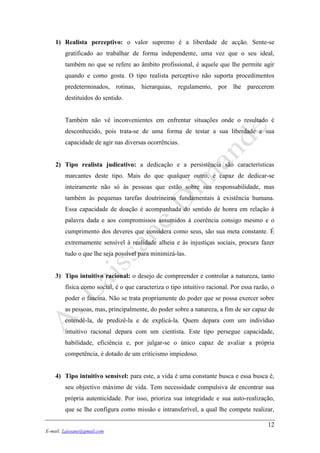 12
E-mail: Laissane@gmail.com
1) Realista perceptivo: o valor supremo é a liberdade de acção. Sente-se
gratificado ao trabalhar de forma independente, uma vez que o seu ideal,
também no que se refere ao âmbito profissional, é aquele que lhe permite agir
quando e como gosta. O tipo realista perceptivo não suporta procedimentos
predeterminados, rotinas, hierarquias, regulamento, por lhe parecerem
destituídos do sentido.
Também não vê inconvenientes em enfrentar situações onde o resultado é
desconhecido, pois trata-se de uma forma de testar a sua liberdade e sua
capacidade de agir nas diversas ocorrências.
2) Tipo realista judicativo: a dedicação e a persistência são características
marcantes deste tipo. Mais do que qualquer outro, é capaz de dedicar-se
inteiramente não só às pessoas que estão sobre sua responsabilidade, mas
também às pequenas tarefas doutrineiras fundamentais à existência humana.
Essa capacidade de doação é acompanhada do sentido de honra em relação à
palavra dada e aos compromissos assumidos à coerência consigo mesmo e o
cumprimento dos deveres que considera como seus, são sua meta constante. É
extremamente sensível à realidade alheia e às injustiças sociais, procura fazer
tudo o que lhe seja possível para minimizá-las.
3) Tipo intuitivo racional: o desejo de compreender e controlar a natureza, tanto
física como social, é o que caracteriza o tipo intuitivo racional. Por essa razão, o
poder o fascina. Não se trata propriamente do poder que se possa exercer sobre
as pessoas, mas, principalmente, do poder sobre a natureza, a fim de ser capaz de
entendê-la, de predizê-la e de explicá-la. Quem depara com um indivíduo
intuitivo racional depara com um cientista. Este tipo persegue capacidade,
habilidade, eficiência e, por julgar-se o único capaz de avaliar a própria
competência, é dotado de um criticismo impiedoso.
4) Tipo intuitivo sensível: para este, a vida é uma constante busca e essa busca é,
seu objectivo máximo de vida. Tem necessidade compulsiva de encontrar sua
própria autenticidade. Por isso, prioriza sua integridade e sua auto-realização,
que se lhe configura como missão e intransferível, a qual lhe compete realizar,
 
