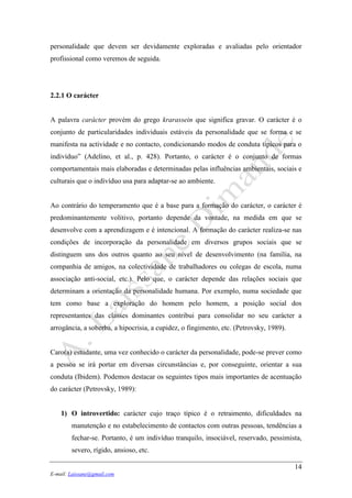 14
E-mail: Laissane@gmail.com
personalidade que devem ser devidamente exploradas e avaliadas pelo orientador
profissional como veremos de seguida.
2.2.1 O carácter
A palavra carácter provém do grego krarassein que significa gravar. O carácter é o
conjunto de particularidades individuais estáveis da personalidade que se forma e se
manifesta na actividade e no contacto, condicionando modos de conduta típicos para o
indivíduo” (Adelino, et al., p. 428). Portanto, o carácter é o conjunto de formas
comportamentais mais elaboradas e determinadas pelas influências ambientais, sociais e
culturais que o indivíduo usa para adaptar-se ao ambiente.
Ao contrário do temperamento que é a base para a formação do carácter, o carácter é
predominantemente volitivo, portanto depende da vontade, na medida em que se
desenvolve com a aprendizagem e é intencional. A formação do carácter realiza-se nas
condições de incorporação da personalidade em diversos grupos sociais que se
distinguem uns dos outros quanto ao seu nível de desenvolvimento (na família, na
companhia de amigos, na colectividade de trabalhadores ou colegas de escola, numa
associação anti-social, etc.). Pelo que, o carácter depende das relações sociais que
determinam a orientação da personalidade humana. Por exemplo, numa sociedade que
tem como base a exploração do homem pelo homem, a posição social dos
representantes das classes dominantes contribui para consolidar no seu carácter a
arrogância, a soberba, a hipocrisia, a cupidez, o fingimento, etc. (Petrovsky, 1989).
Caro(a) estudante, uma vez conhecido o carácter da personalidade, pode-se prever como
a pessoa se irá portar em diversas circunstâncias e, por conseguinte, orientar a sua
conduta (Ibidem). Podemos destacar os seguintes tipos mais importantes de acentuação
do carácter (Petrovsky, 1989):
1) O introvertido: carácter cujo traço típico é o retraimento, dificuldades na
manutenção e no estabelecimento de contactos com outras pessoas, tendências a
fechar-se. Portanto, é um indivíduo tranquilo, insociável, reservado, pessimista,
severo, rígido, ansioso, etc.
 